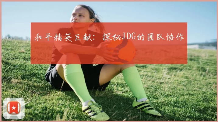 和平精英巨献：探秘JDG的团队协作