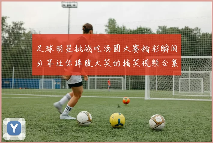 足球明星挑战吃汤圆大赛精彩瞬间分享让你捧腹大笑的搞笑视频合集
