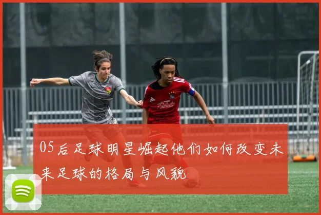05后足球明星崛起他们如何改变未来足球的格局与风貌