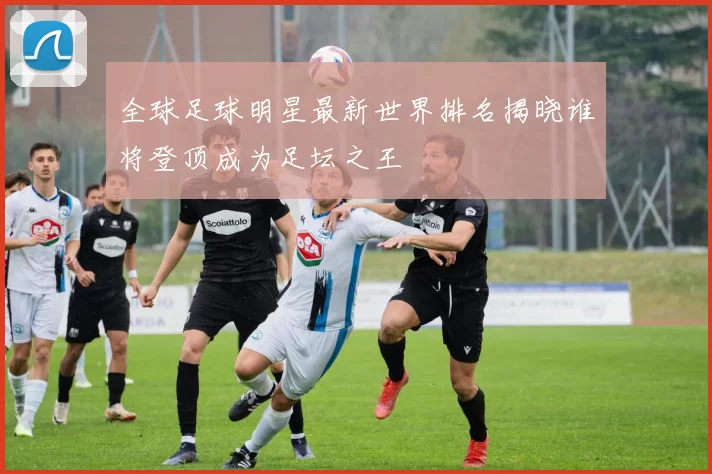 全球足球明星最新世界排名揭晓谁将登顶成为足坛之王
