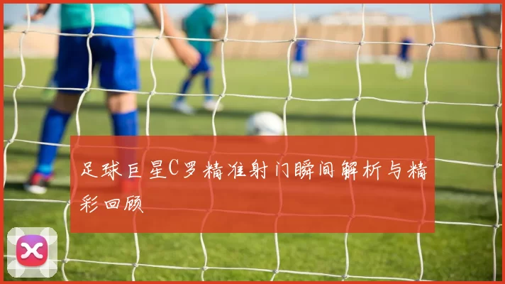 足球巨星C罗精准射门瞬间解析与精彩回顾