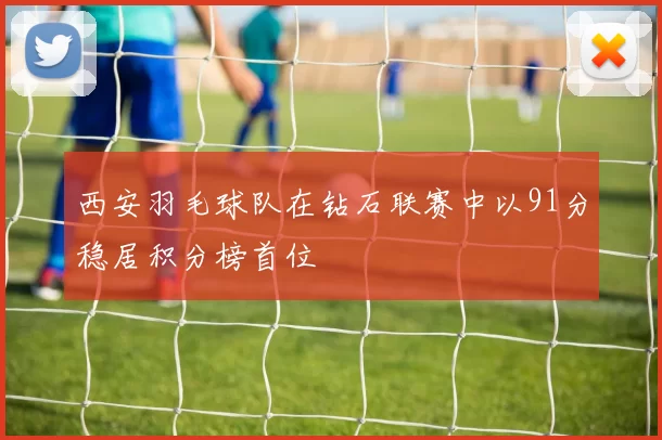 西安羽毛球队在钻石联赛中以91分稳居积分榜首位