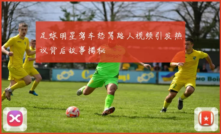 足球明星驾车怒骂路人视频引发热议背后故事揭秘