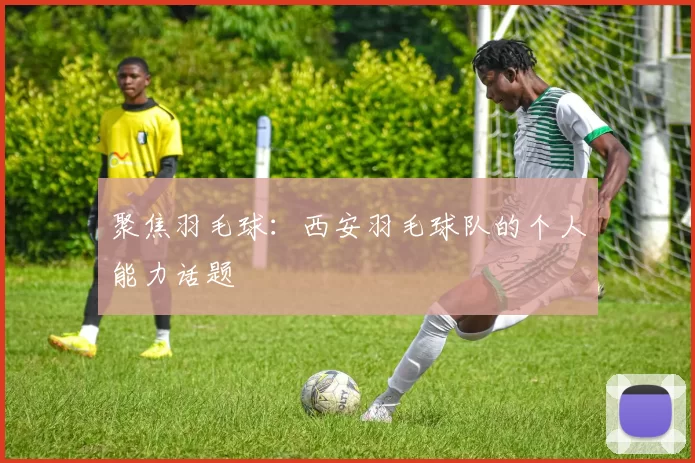 聚焦羽毛球：西安羽毛球队的个人能力话题