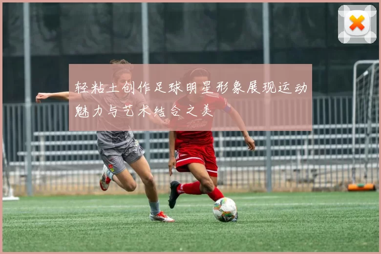 轻粘土创作足球明星形象展现运动魅力与艺术结合之美